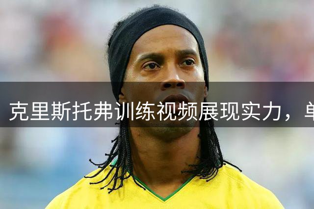 克里斯托弗训练视频展现实力，单挑NBA球星获认可