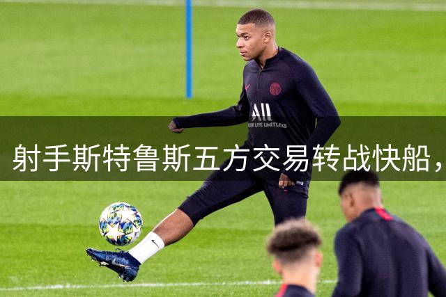 射手斯特鲁斯五方交易转战快船，赛场表现解析