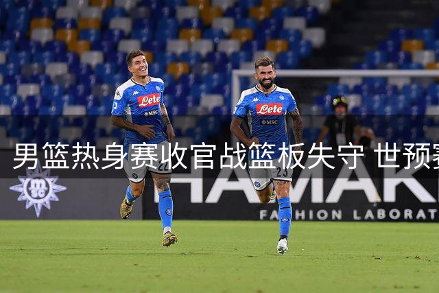 男篮热身赛收官战篮板失守 世预赛临近暴露致命隐患