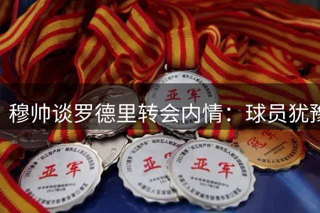 穆帅谈罗德里转会内情：球员犹豫致皇马放弃签约